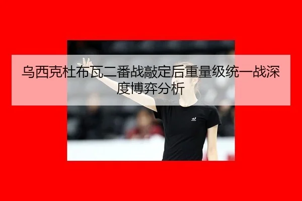 乌西克杜布瓦二番战敲定后重量级统一战深度博弈分析